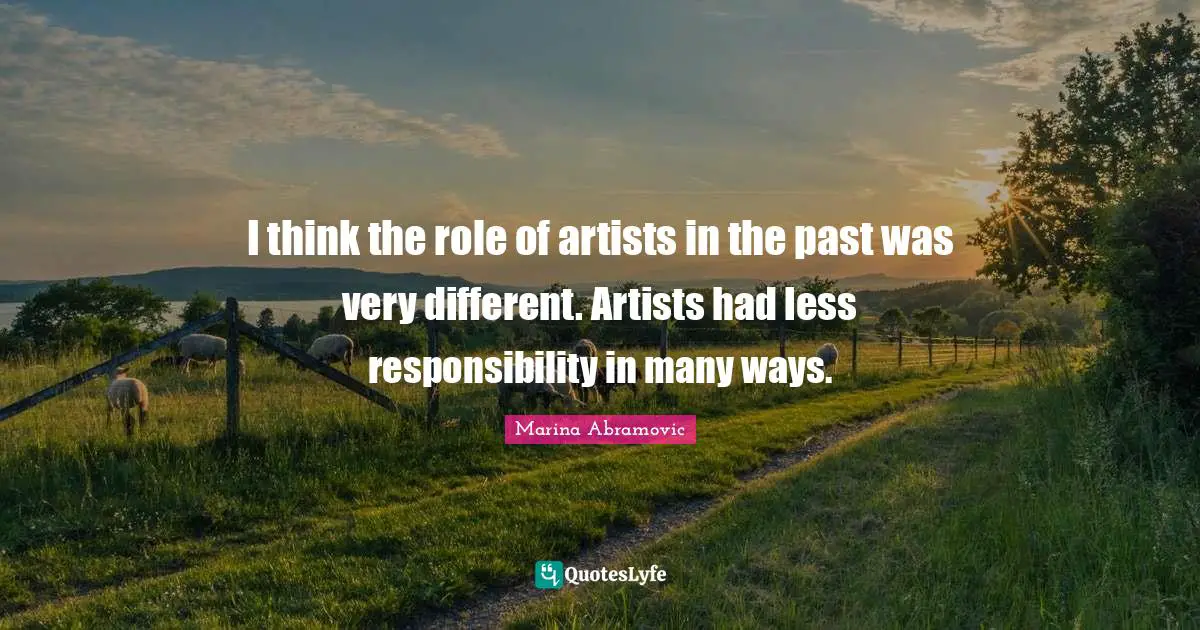 I think the role of artists in the past was very different. Artists had less responsibility in many ways.