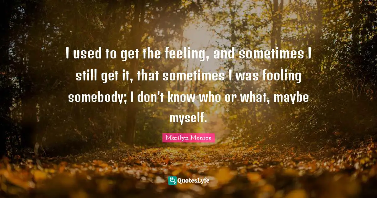 I used to get the feeling, and sometimes I still get it, that sometimes I was fooling somebody; I don't know who or what, maybe myself.
