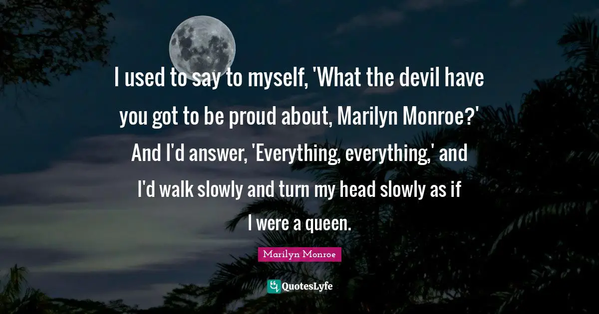 I used to say to myself, 'What the devil have you got to be proud about, Marilyn Monroe?' And I'd answer, 'Everything, everything,' and I'd walk slowly and turn my head slowly as if I were a queen.