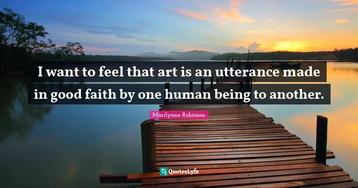I want to feel that art is an utterance made in good faith by one human being to another.
