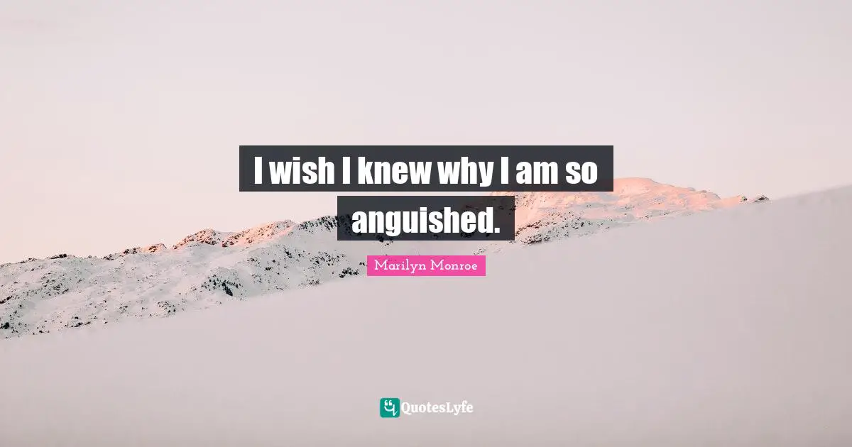 I wish I knew why I am so anguished.
