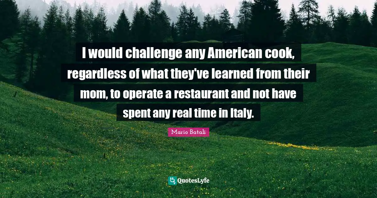I would challenge any American cook, regardless of what they've learned from their mom, to operate a restaurant and not have spent any real time in Italy.