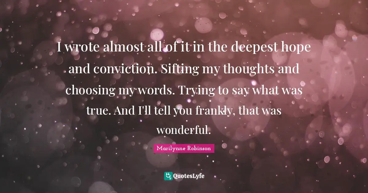 I wrote almost all of it in the deepest hope and conviction. Sifting my thoughts and choosing my words. Trying to say what was true. And I'll tell you frankly, that was wonderful.