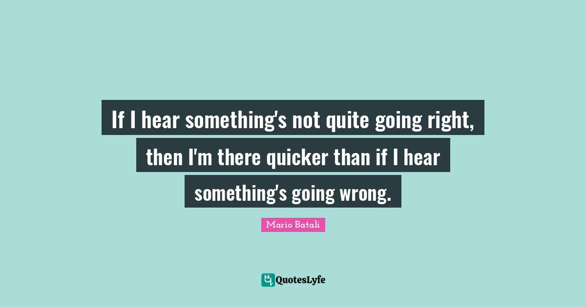 If I hear something's not quite going right, then I'm there quicker than if I hear something's going wrong.