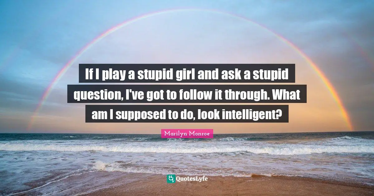 If I play a stupid girl and ask a stupid question, I've got to follow it through. What am I supposed to do, look intelligent?