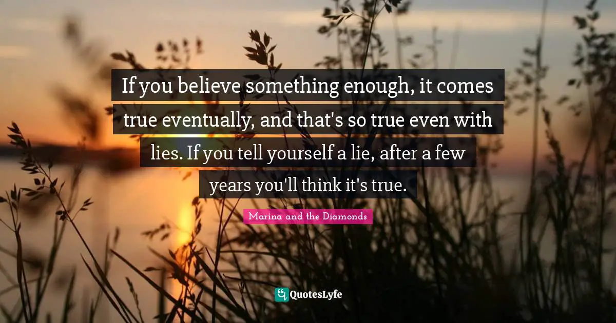 If you believe something enough, it comes true eventually, and that's so true even with lies. If you tell yourself a lie, after a few years you'll think it's true.