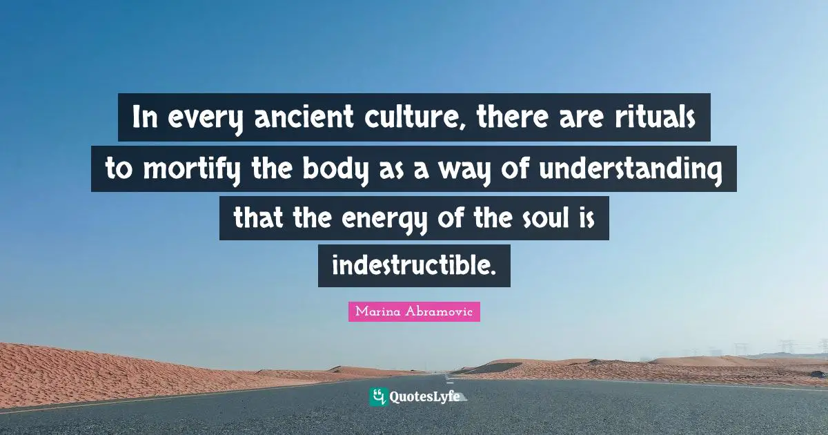 In every ancient culture, there are rituals to mortify the body as a way of understanding that the energy of the soul is indestructible.