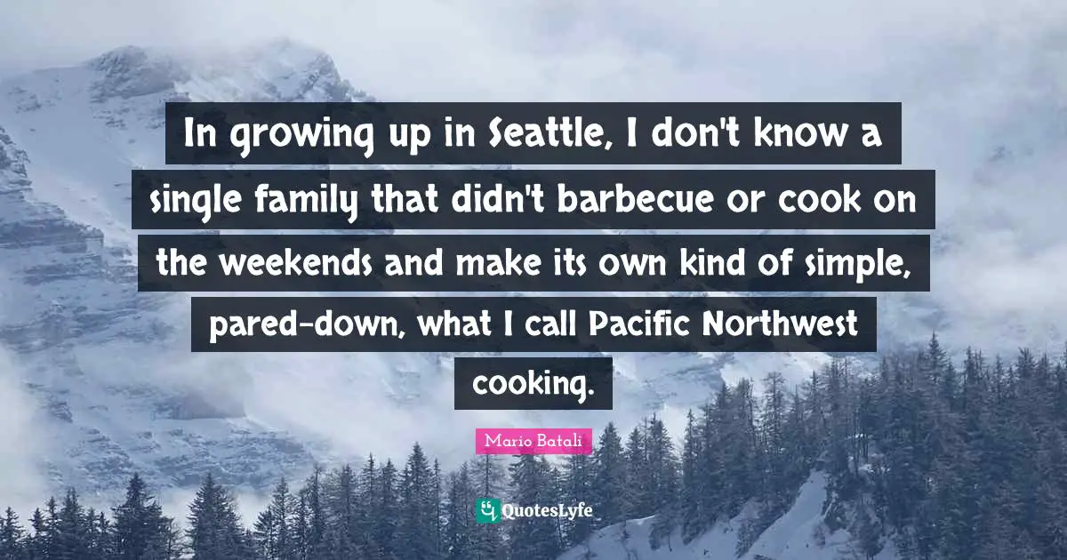 In growing up in Seattle, I don't know a single family that didn't barbecue or cook on the weekends and make its own kind of simple, pared-down, what I call Pacific Northwest cooking.