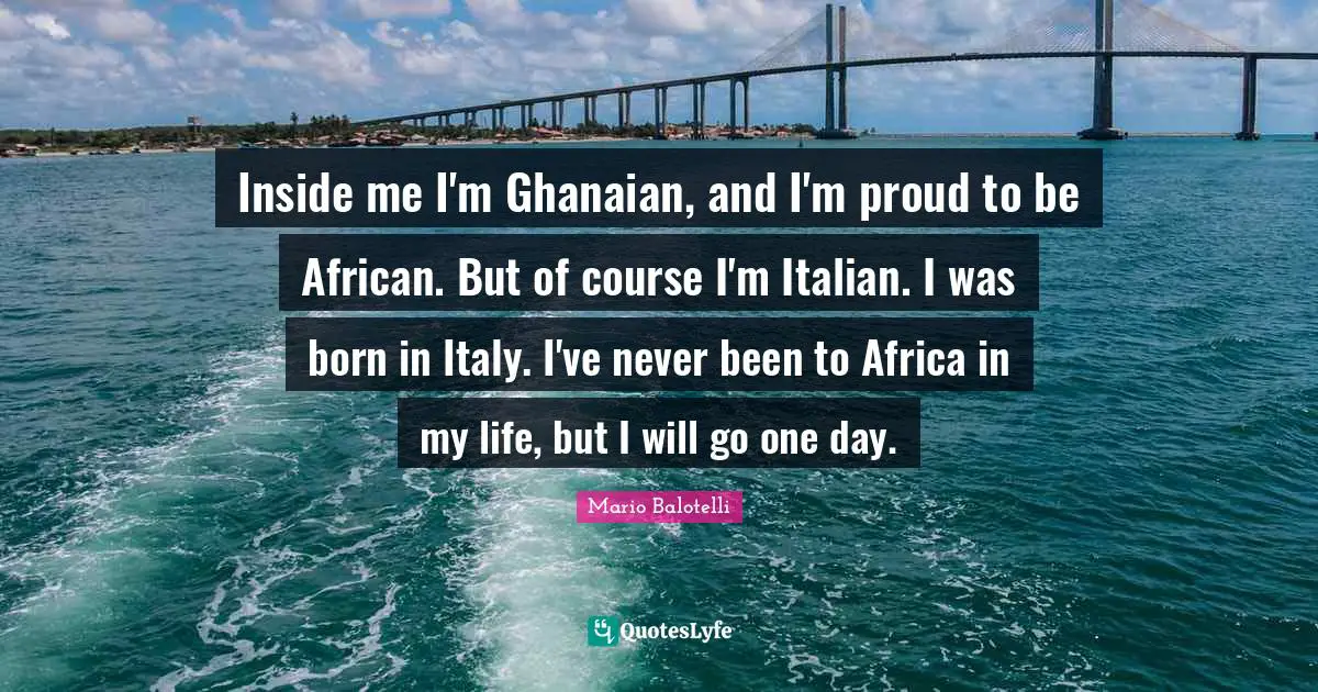Inside me I'm Ghanaian, and I'm proud to be African. But of course I'm Italian. I was born in Italy. I've never been to Africa in my life, but I will go one day.