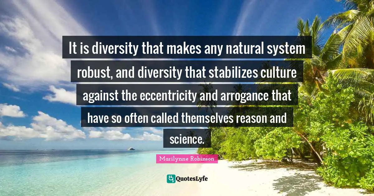 It is diversity that makes any natural system robust, and diversity that stabilizes culture against the eccentricity and arrogance that have so often called themselves reason and science.