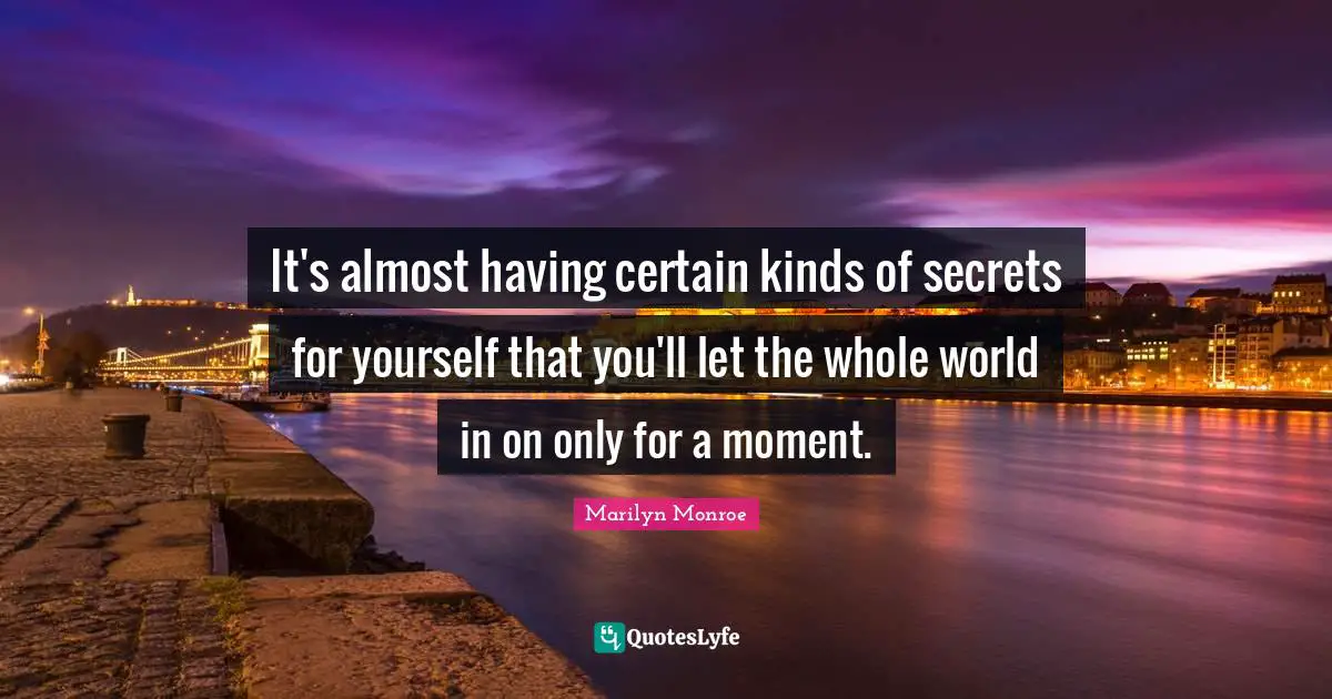 It's almost having certain kinds of secrets for yourself that you'll let the whole world in on only for a moment.
