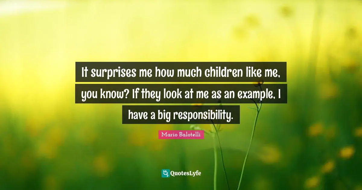 It surprises me how much children like me, you know? If they look at me as an example, I have a big responsibility.