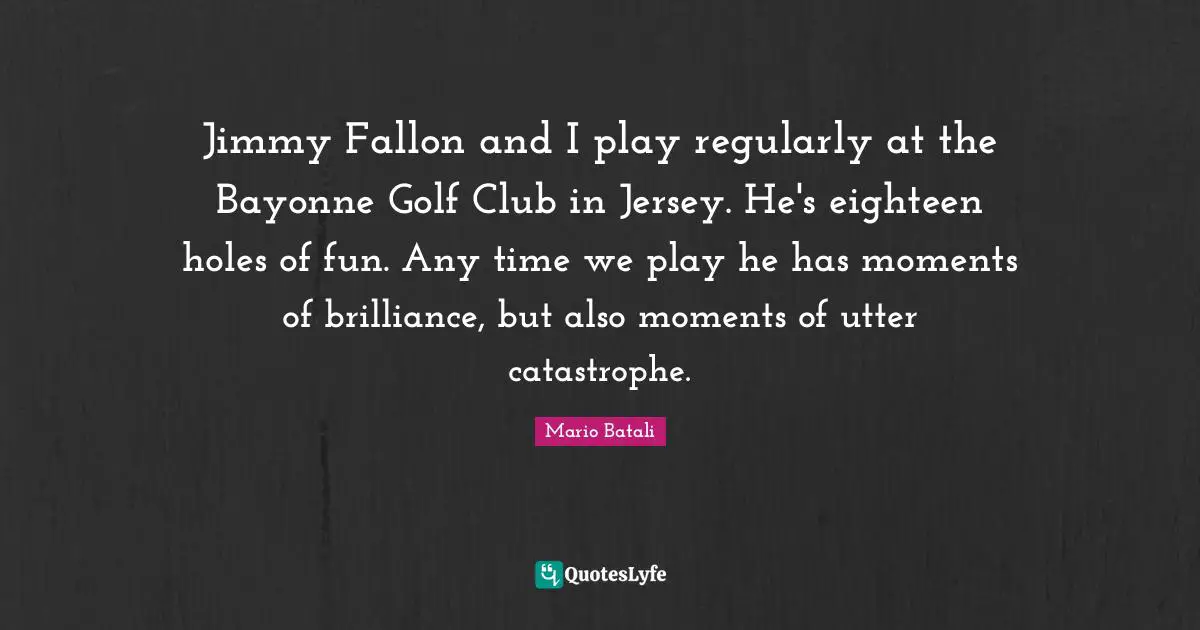 Jimmy Fallon and I play regularly at the Bayonne Golf Club in Jersey. He's eighteen holes of fun. Any time we play he has moments of brilliance, but also moments of utter catastrophe.