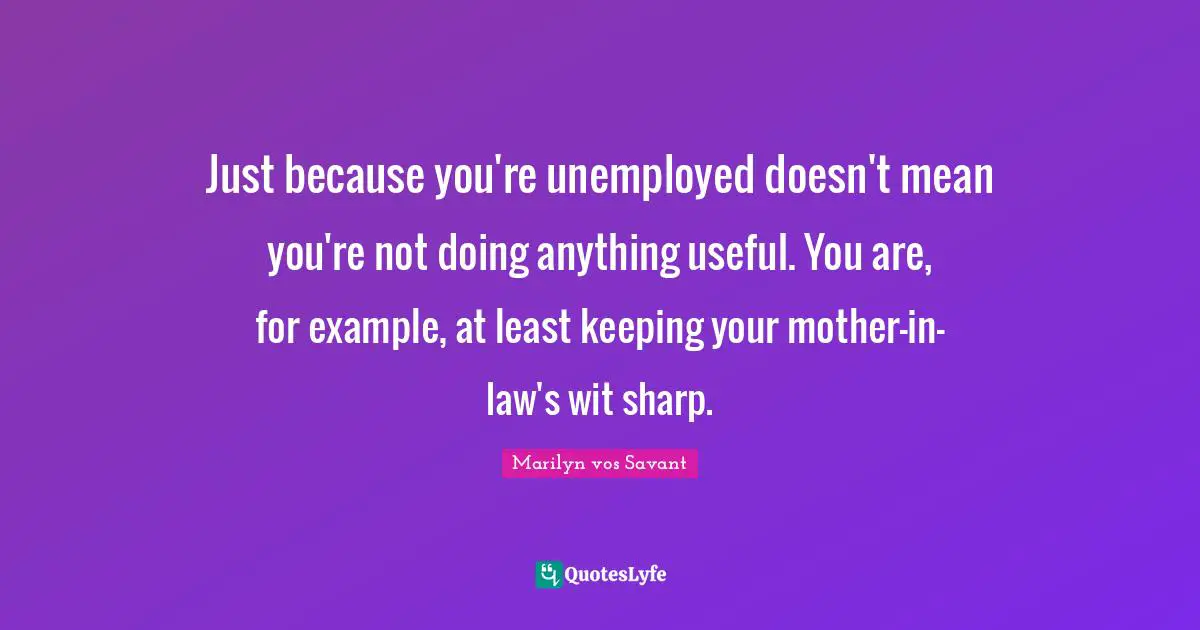 Just because you're unemployed doesn't mean you're not doing anything useful. You are, for example, at least keeping your mother-in-law's wit sharp.