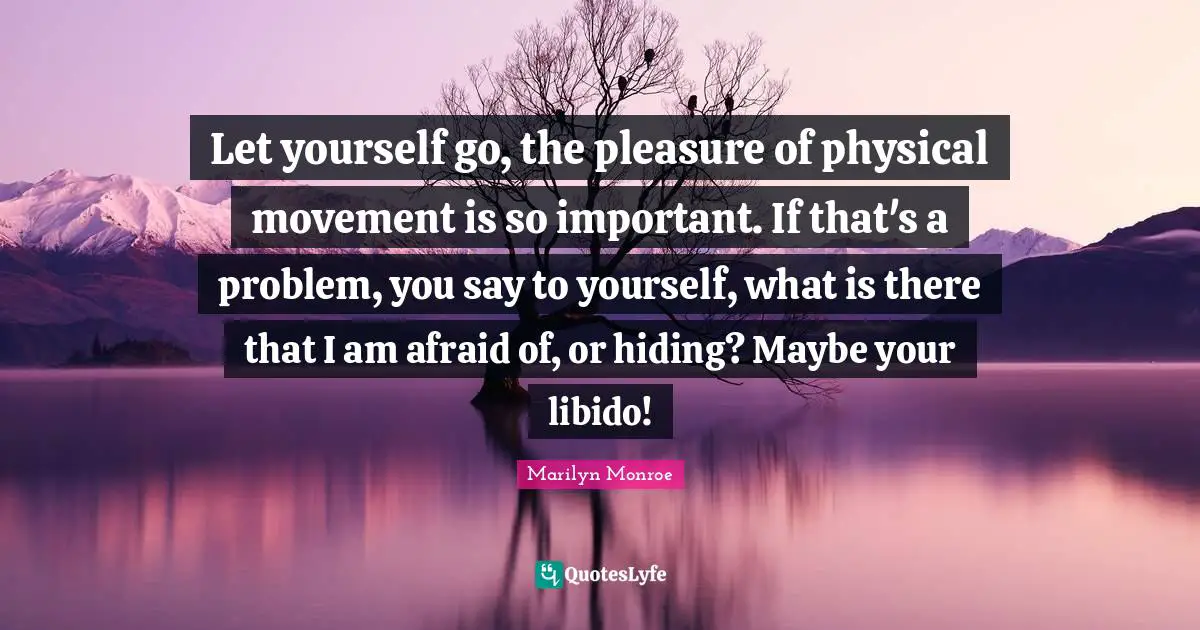 Let yourself go, the pleasure of physical movement is so important. If that's a problem, you say to yourself, what is there that I am afraid of, or hiding? Maybe your libido!
