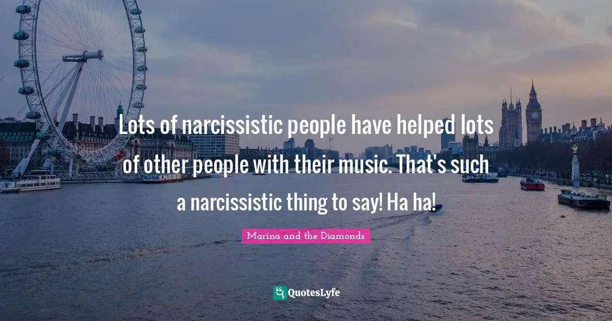 Lots of narcissistic people have helped lots of other people with their music. That's such a narcissistic thing to say! Ha ha!