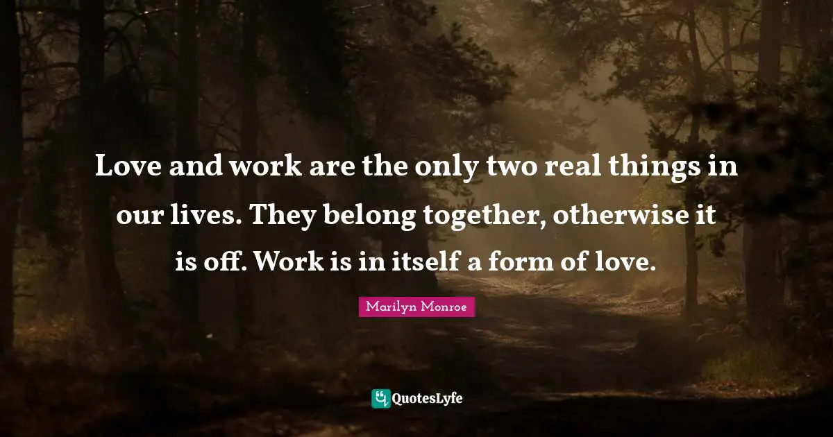 Love and work are the only two real things in our lives. They belong together, otherwise it is off. Work is in itself a form of love.