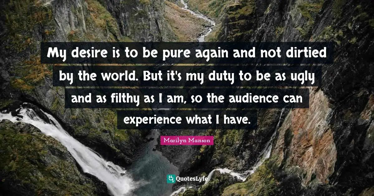 My desire is to be pure again and not dirtied by the world. But it's my duty to be as ugly and as filthy as I am, so the audience can experience what I have.