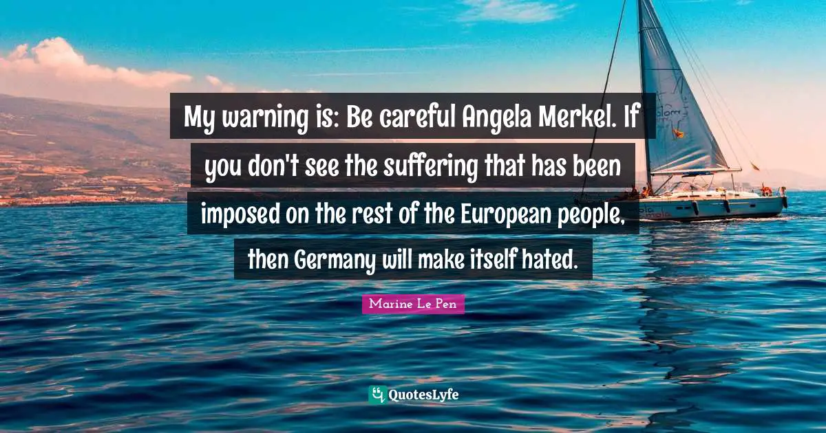 My warning is: Be careful Angela Merkel. If you don't see the suffering that has been imposed on the rest of the European people, then Germany will make itself hated.