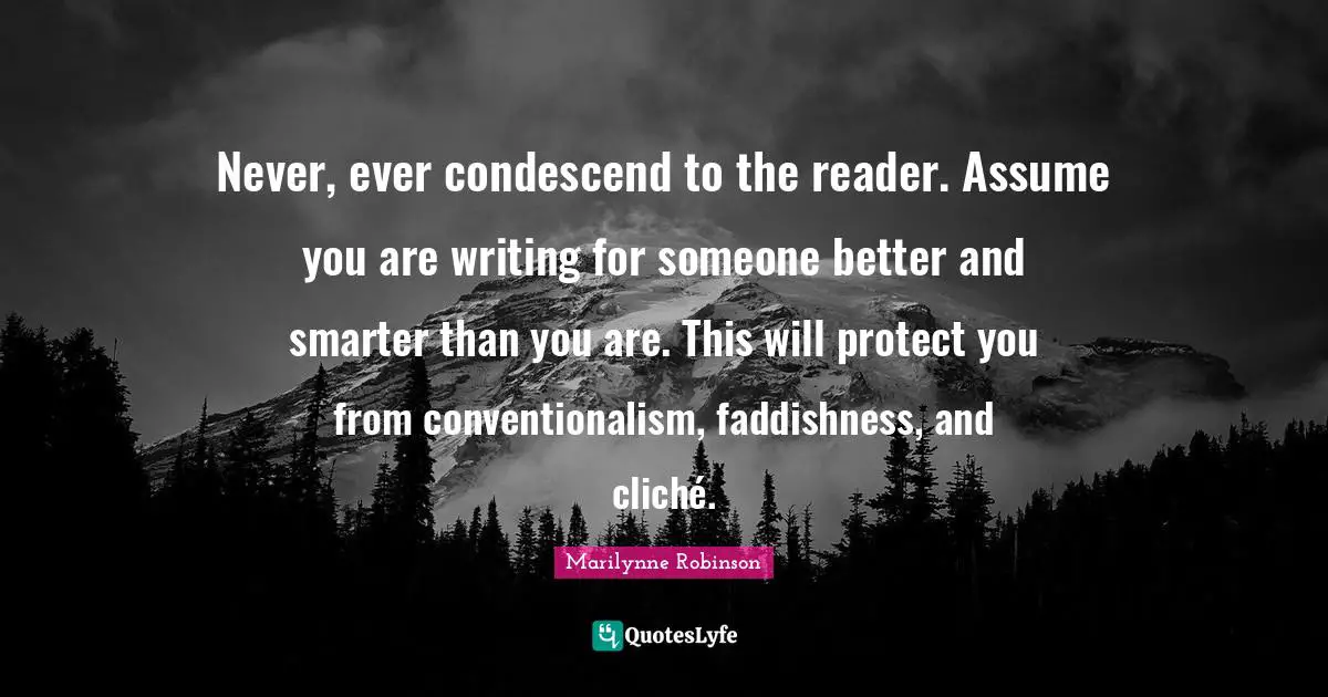 Never, ever condescend to the reader. Assume you are writing for someone better and smarter than you are. This will protect you from conventionalism, faddishness, and cliché.