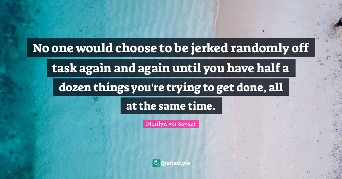 No one would choose to be jerked randomly off task again and again until you have half a dozen things you're trying to get done, all at the same time.