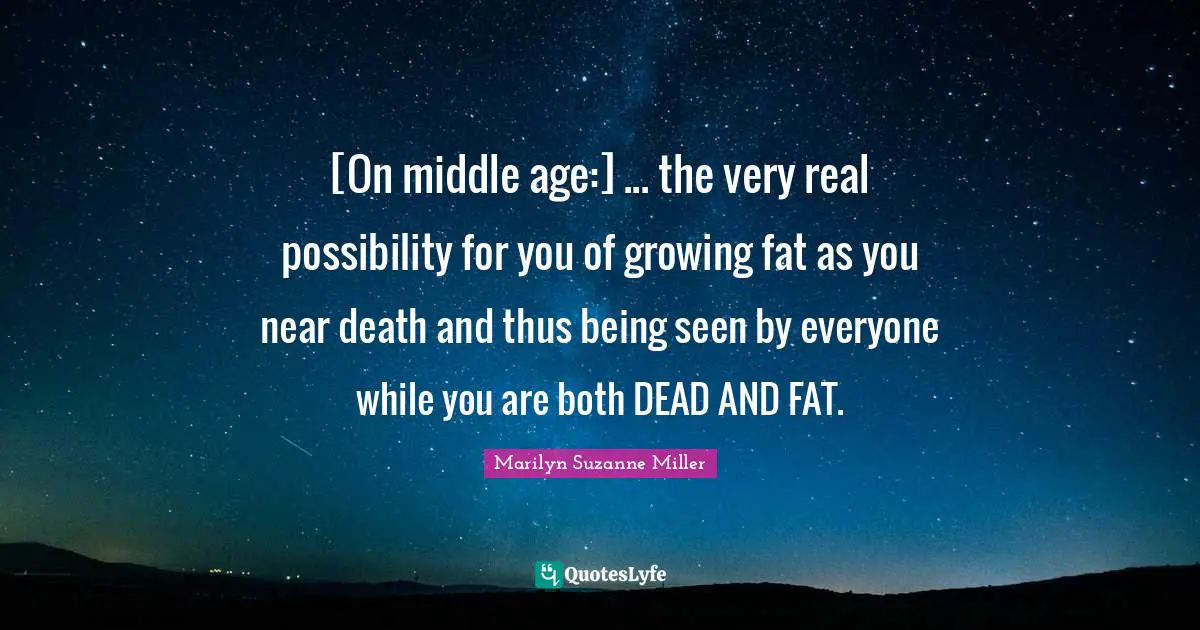 [On middle age:] ... the very real possibility for you of growing fat as you near death and thus being seen by everyone while you are both DEAD AND FAT.