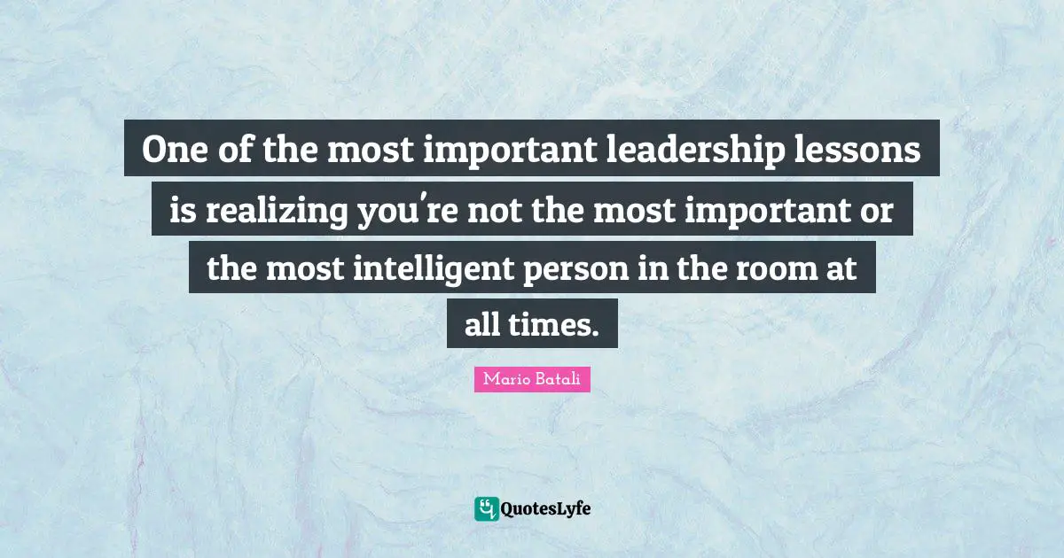 One of the most important leadership lessons is realizing you're not the most important or the most intelligent person in the room at all times.