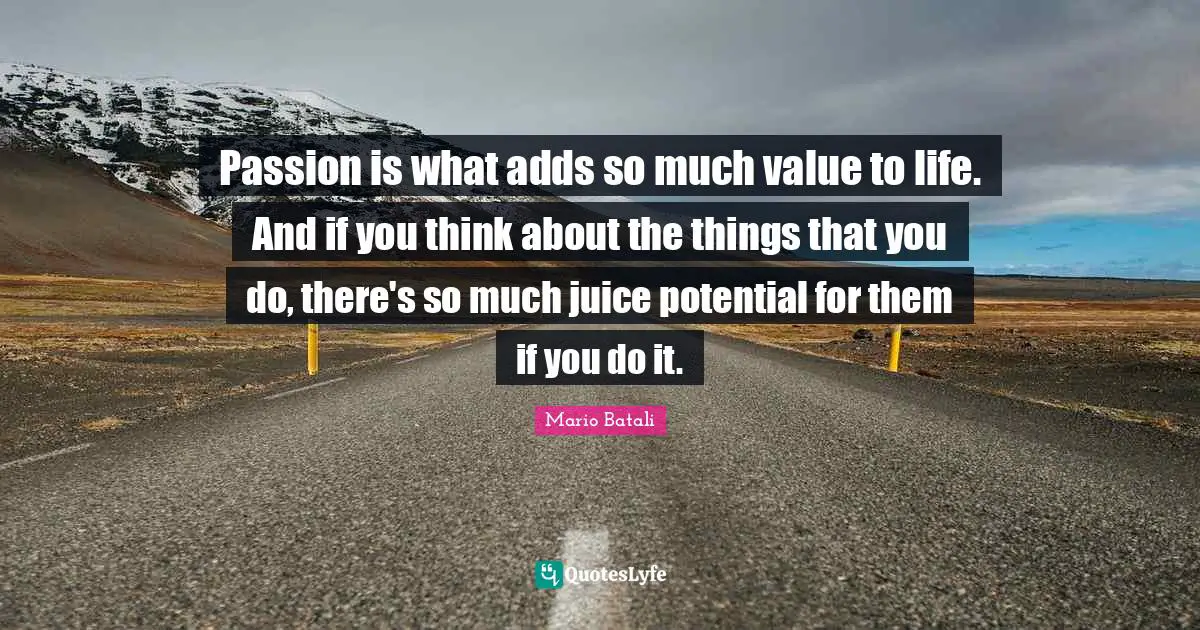 Passion is what adds so much value to life. And if you think about the things that you do, there's so much juice potential for them if you do it.