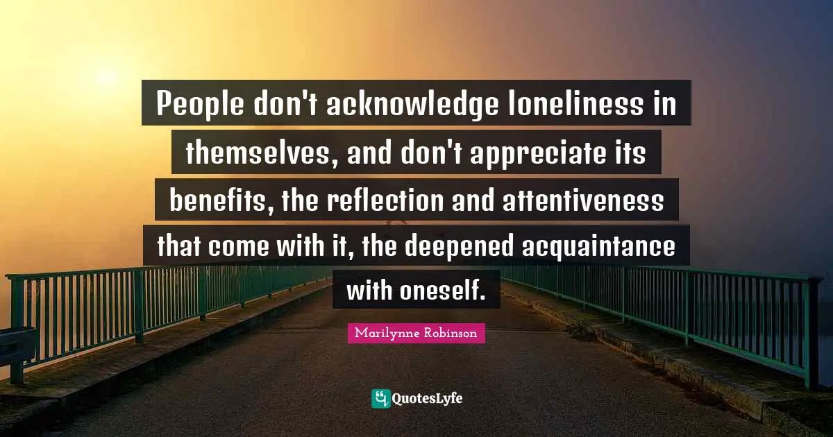 People don't acknowledge loneliness in themselves, and don't appreciate its benefits, the reflection and attentiveness that come with it, the deepened acquaintance with oneself.