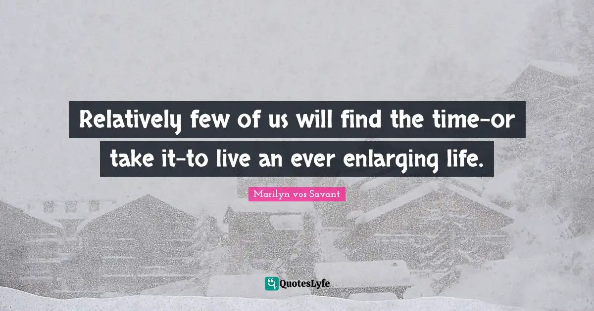 Relatively few of us will find the time-or take it-to live an ever enlarging life.