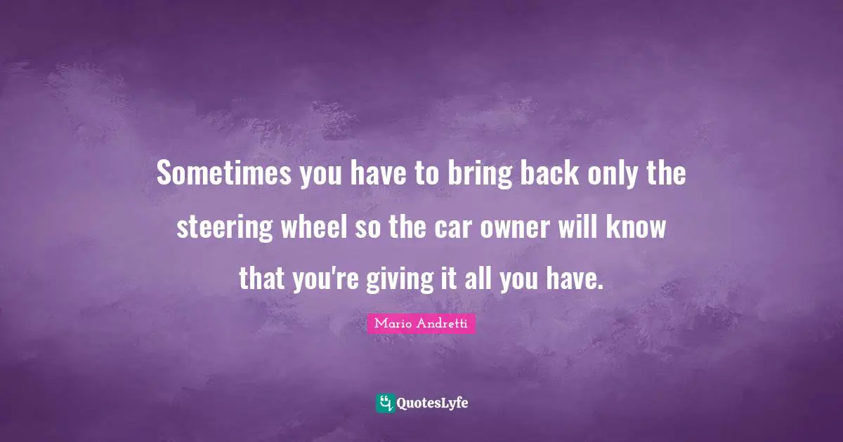 Mario Andretti Quotes: "Sometimes you have to bring back only the steering wheel so the car owner will know that you're giving it all you have."