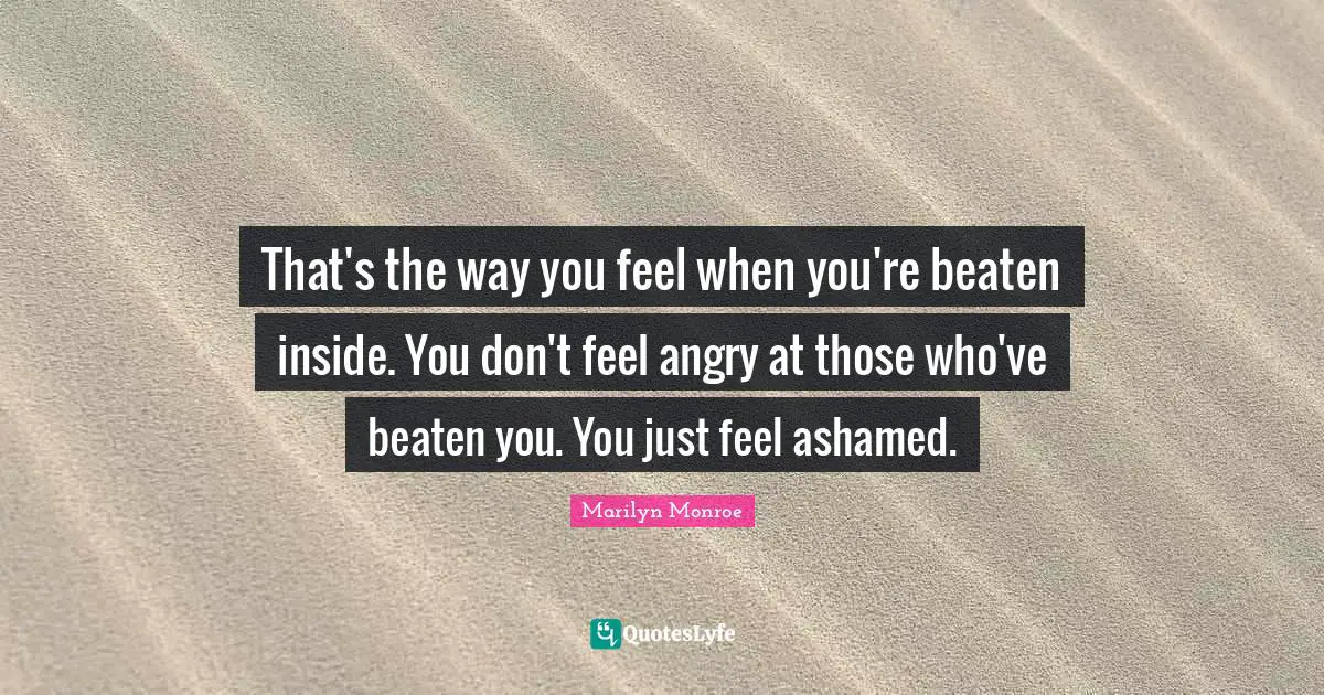 That's the way you feel when you're beaten inside. You don't feel angry at those who've beaten you. You just feel ashamed.