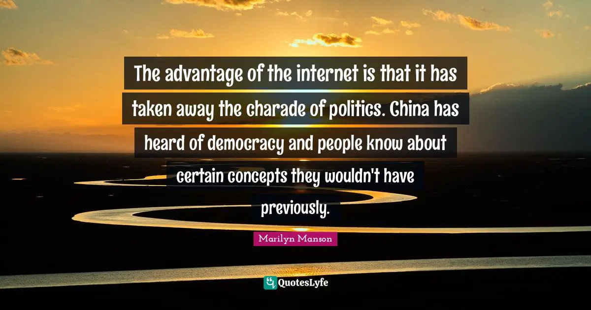 The advantage of the internet is that it has taken away the charade of politics. China has heard of democracy and people know about certain concepts they wouldn't have previously.
