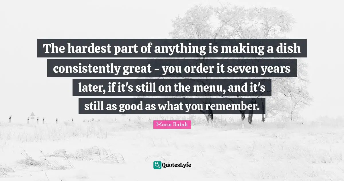 The hardest part of anything is making a dish consistently great - you order it seven years later, if it's still on the menu, and it's still as good as what you remember.