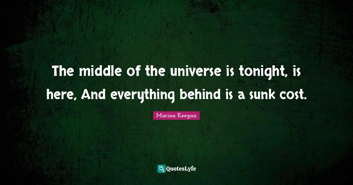 The middle of the universe is tonight, is here, And everything behind is a sunk cost.