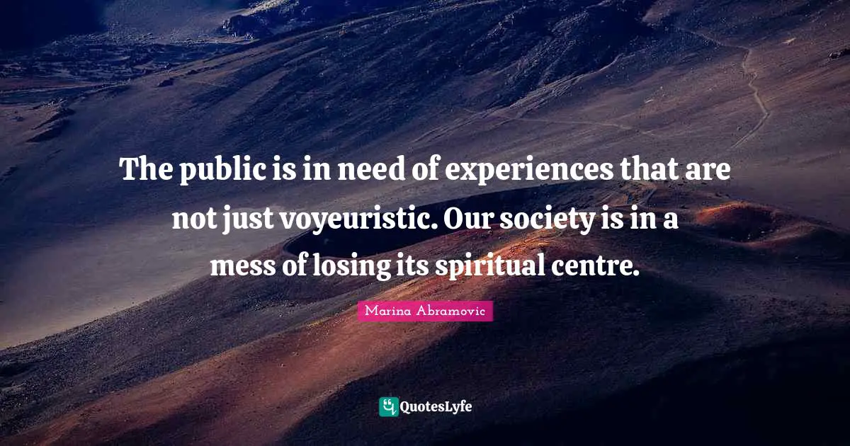 The public is in need of experiences that are not just voyeuristic. Our society is in a mess of losing its spiritual centre.