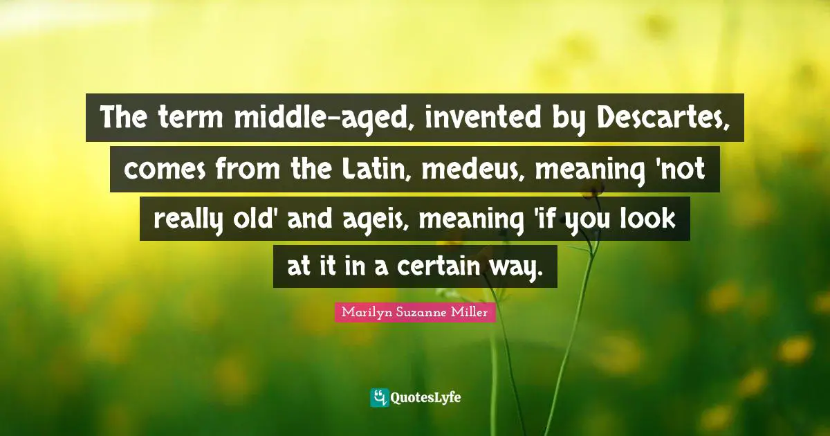 The term middle-aged, invented by Descartes, comes from the Latin, medeus, meaning 'not really old' and ageis, meaning 'if you look at it in a certain way.