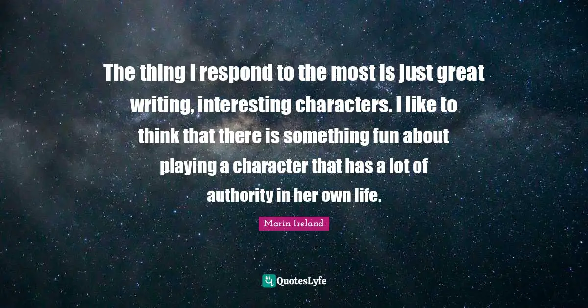 The thing I respond to the most is just great writing, interesting characters. I like to think that there is something fun about playing a character that has a lot of authority in her own life.