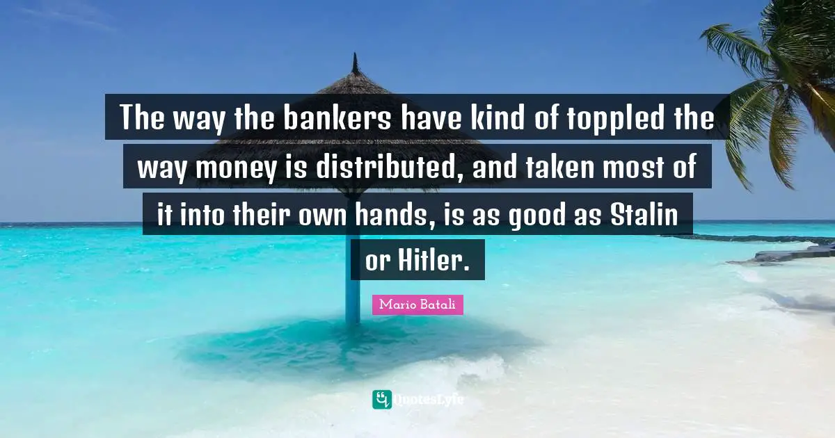 The way the bankers have kind of toppled the way money is distributed, and taken most of it into their own hands, is as good as Stalin or Hitler.