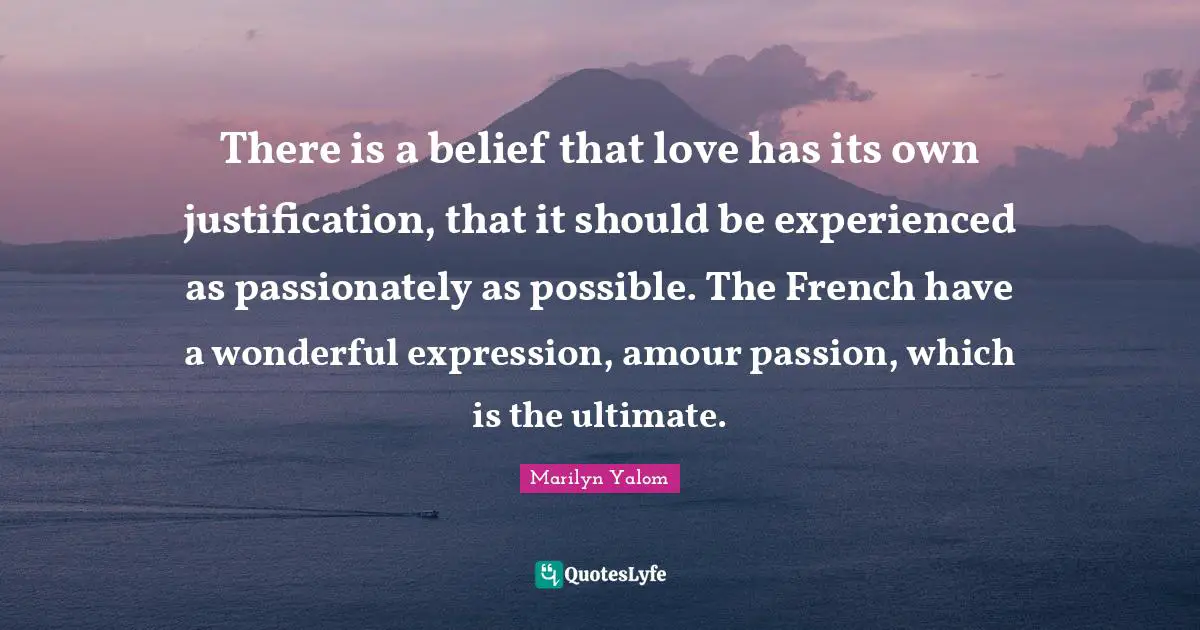 There is a belief that love has its own justification, that it should be experienced as passionately as possible. The French have a wonderful expression, amour passion, which is the ultimate.