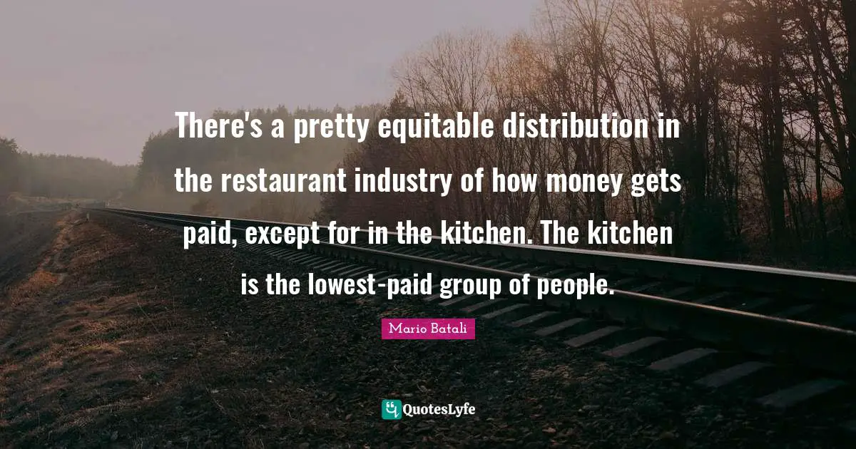 There's a pretty equitable distribution in the restaurant industry of how money gets paid, except for in the kitchen. The kitchen is the lowest-paid group of people.