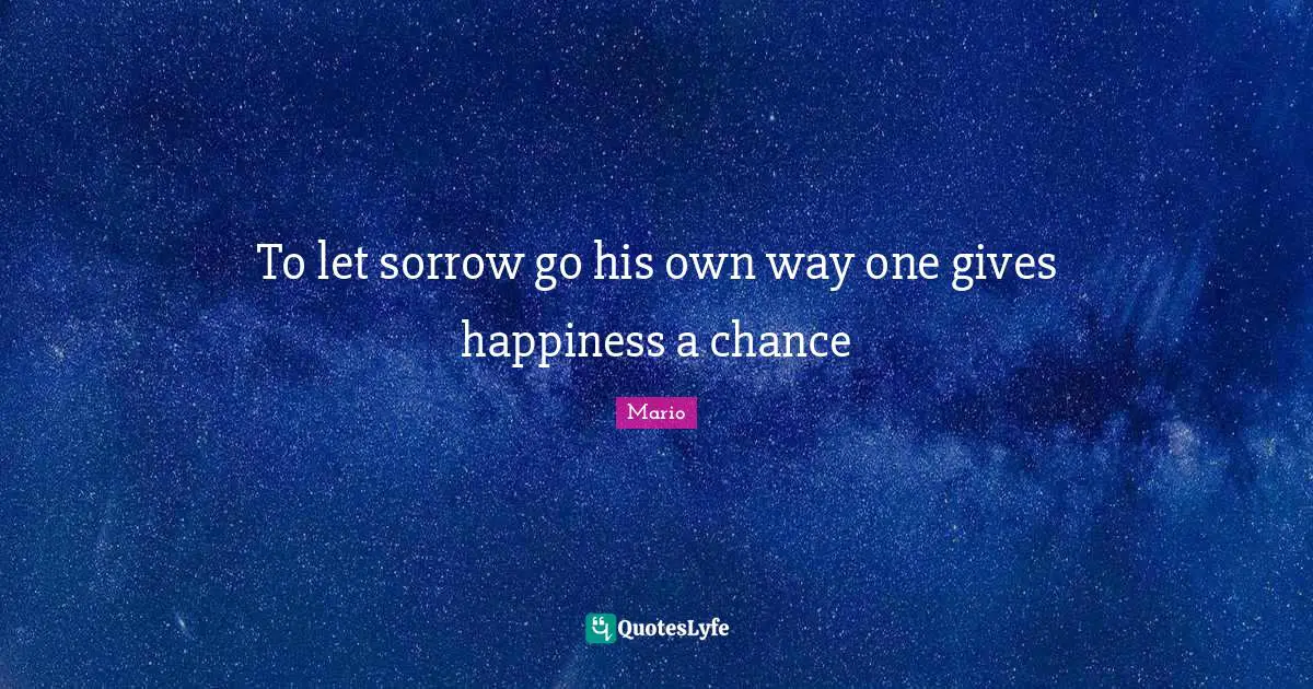 To let sorrow go his own way one gives happiness a chance