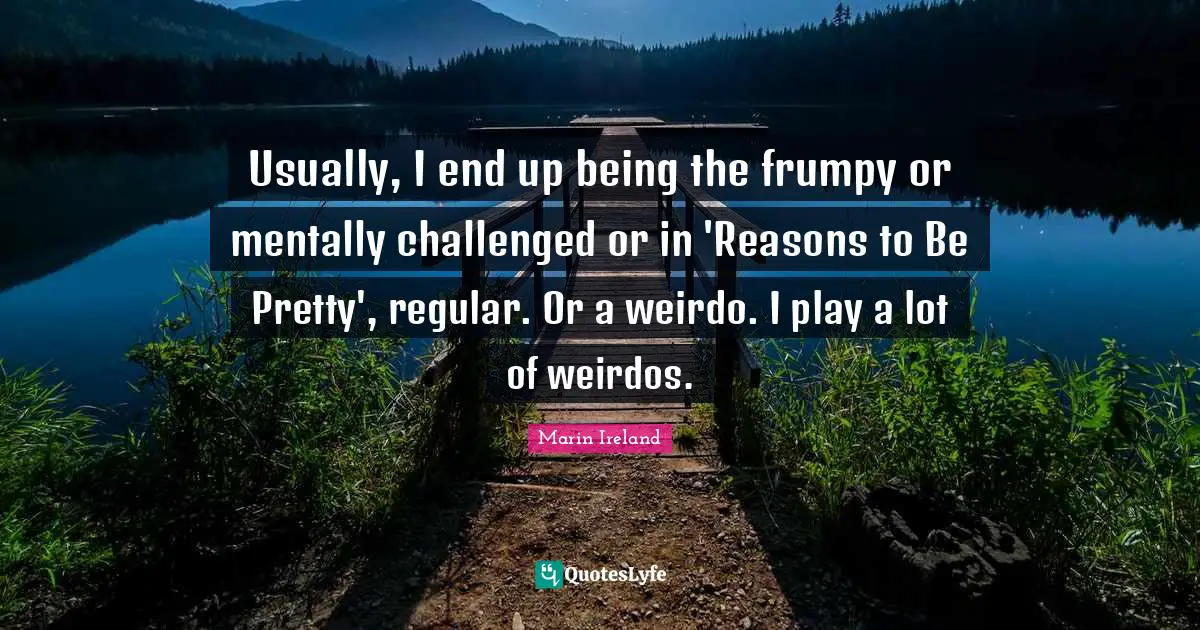 Usually, I end up being the frumpy or mentally challenged or in 'Reasons to Be Pretty', regular. Or a weirdo. I play a lot of weirdos.
