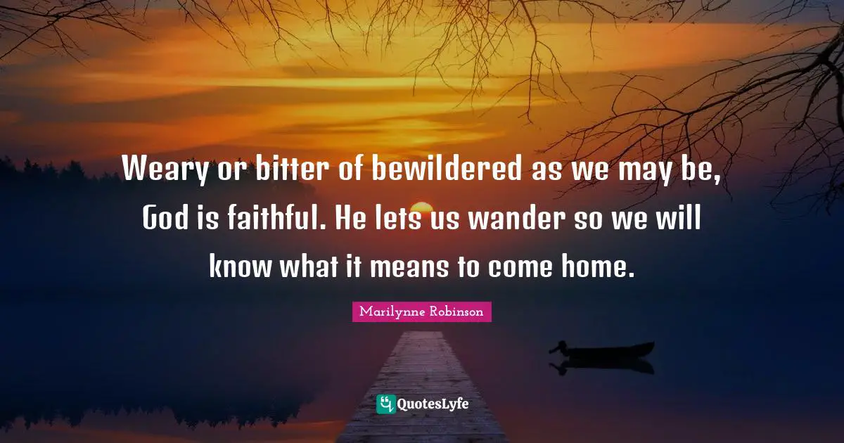 Weary or bitter of bewildered as we may be, God is faithful. He lets us wander so we will know what it means to come home.