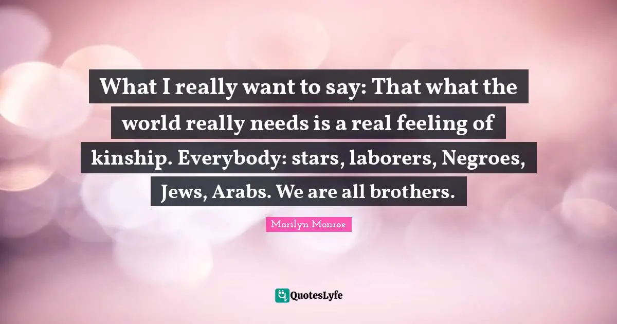 What I really want to say: That what the world really needs is a real feeling of kinship. Everybody: stars, laborers, Negroes, Jews, Arabs. We are all brothers.