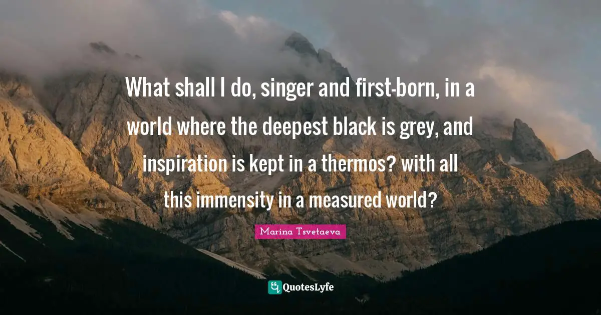 What shall I do, singer and first-born, in a world where the deepest black is grey, and inspiration is kept in a thermos? with all this immensity in a measured world?