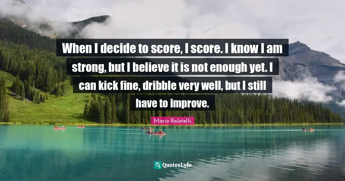 When I decide to score, I score. I know I am strong, but I believe it is not enough yet. I can kick fine, dribble very well, but I still have to improve.
