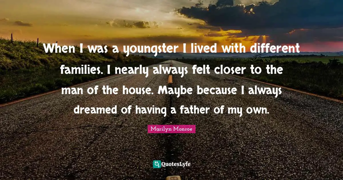 When I was a youngster I lived with different families. I nearly always felt closer to the man of the house. Maybe because I always dreamed of having a father of my own.