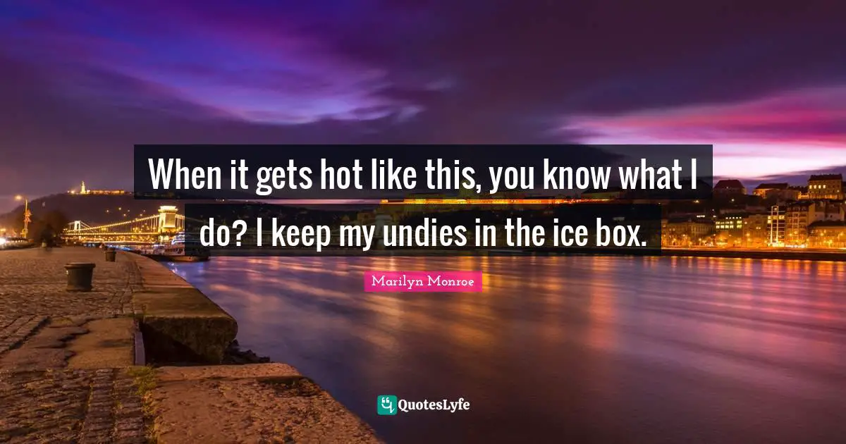 When it gets hot like this, you know what I do? I keep my undies in the ice box.