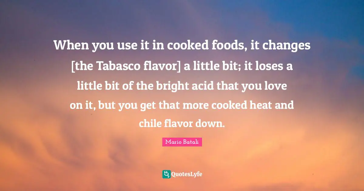When you use it in cooked foods, it changes [the Tabasco flavor] a little bit; it loses a little bit of the bright acid that you love on it, but you get that more cooked heat and chile flavor down.